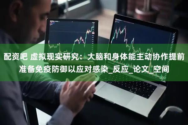 配资吧 虚拟现实研究：大脑和身体能主动协作提前准备免疫防御以应对感染_反应_论文_空间