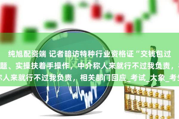 纯旭配资端 记者暗访特种行业资格证“交钱包过”产业链，电脑自动答题、实操扶着手操作，中介称人来就行不过我负责，相关部门回应_考试_大象_考生