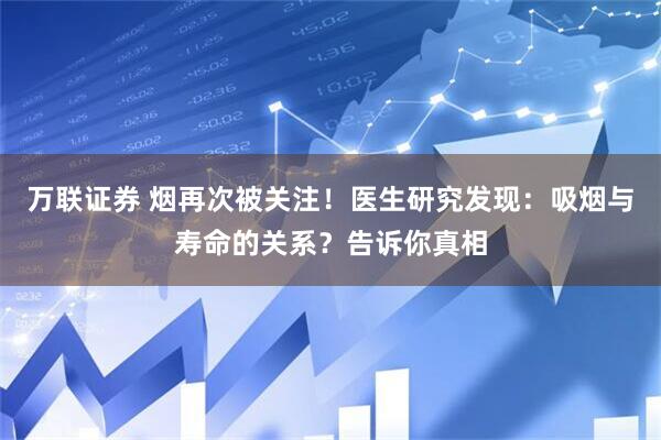 万联证券 烟再次被关注！医生研究发现：吸烟与寿命的关系？告诉你真相