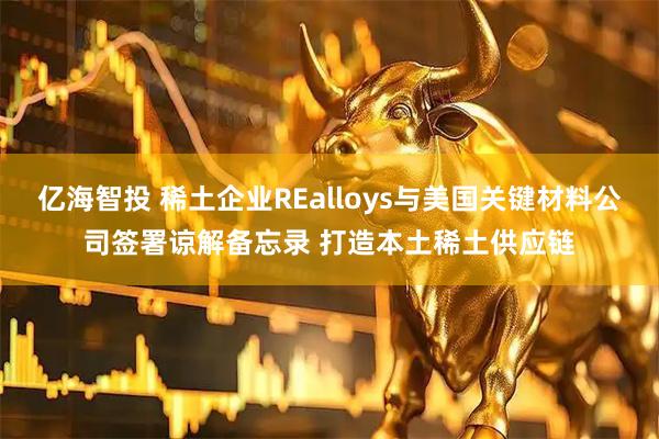 亿海智投 稀土企业REalloys与美国关键材料公司签署谅解备忘录 打造本土稀土供应链