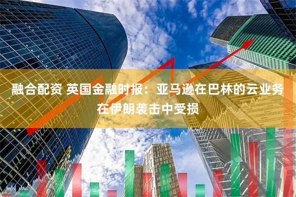 融合配资 英国金融时报：亚马逊在巴林的云业务在伊朗袭击中受损