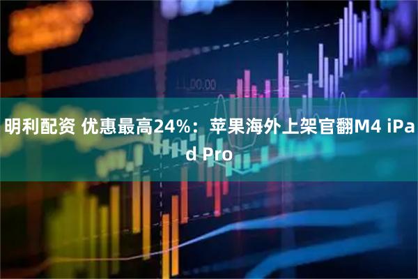 明利配资 优惠最高24%：苹果海外上架官翻M4 iPad Pro