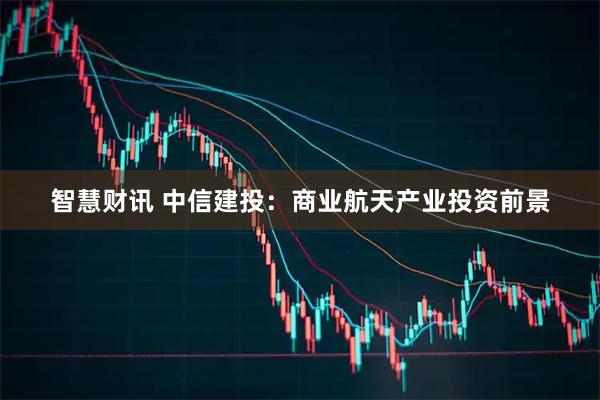 智慧财讯 中信建投：商业航天产业投资前景