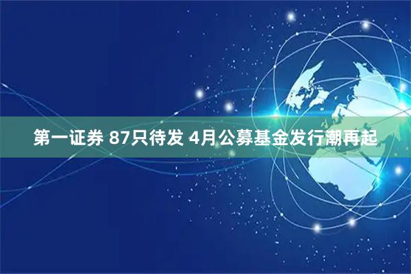 第一证券 87只待发 4月公募基金发行潮再起