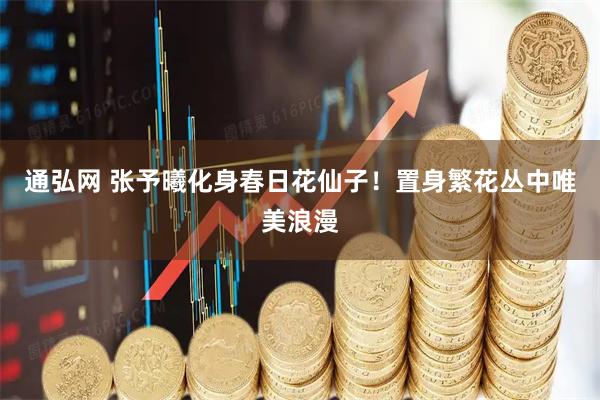 通弘网 张予曦化身春日花仙子！置身繁花丛中唯美浪漫