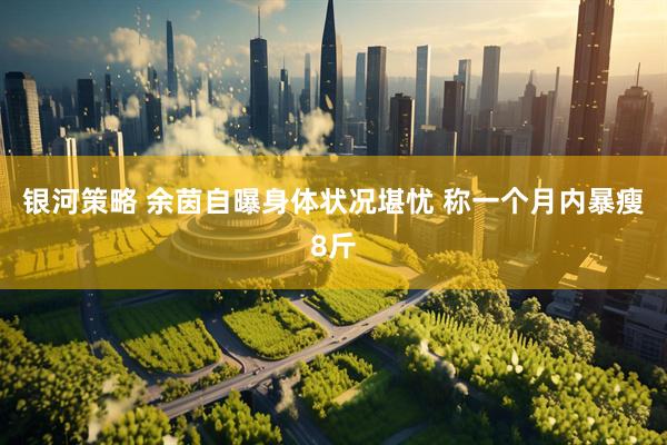 银河策略 余茵自曝身体状况堪忧 称一个月内暴瘦8斤