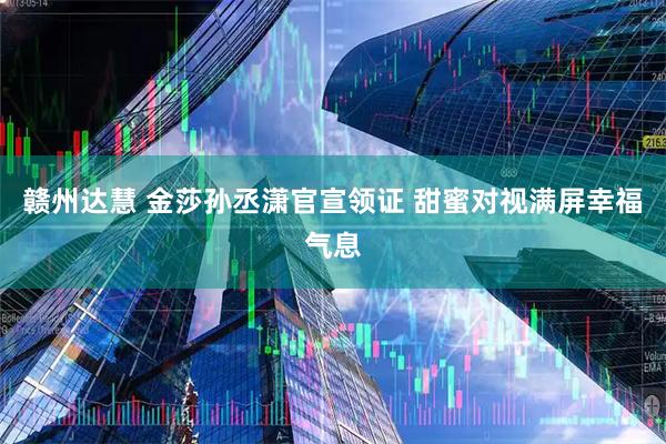 赣州达慧 金莎孙丞潇官宣领证 甜蜜对视满屏幸福气息