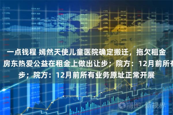 一点钱程 嫣然天使儿童医院确定搬迁，拖欠租金已和房东达成一致，房东热爱公益在租金上做出让步；院方：12月前所有业务原址正常开展